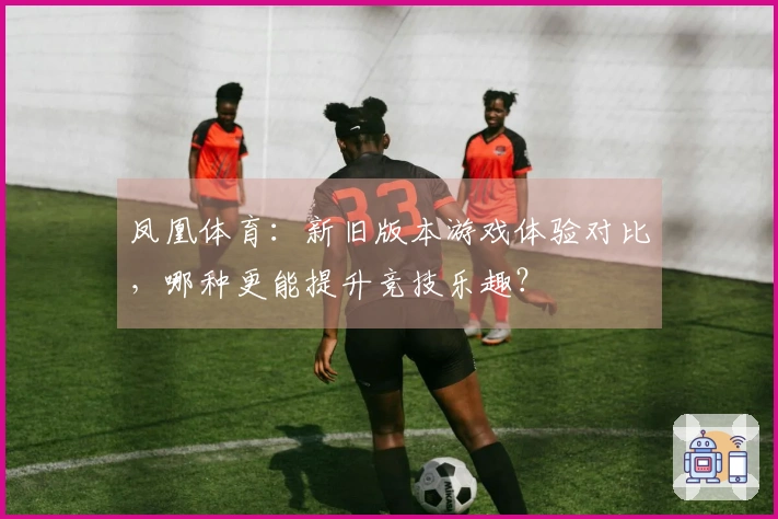凤凰体育：新旧版本游戏体验对比，哪种更能提升竞技乐趣？