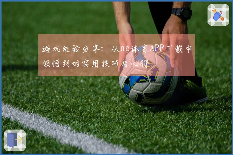 避坑经验分享：从ng体育APP下载中领悟到的实用技巧与心得